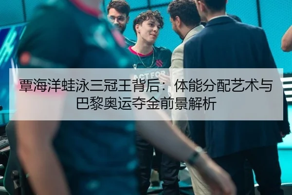 覃海洋蛙泳三冠王背后：体能分配艺术与巴黎奥运夺金前景解析