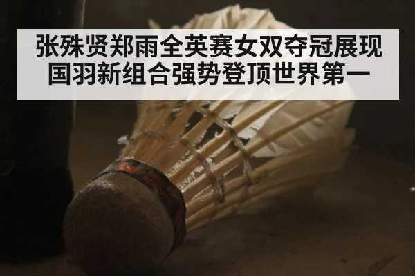 张殊贤郑雨全英赛女双夺冠展现国羽新组合强势登顶世界第一